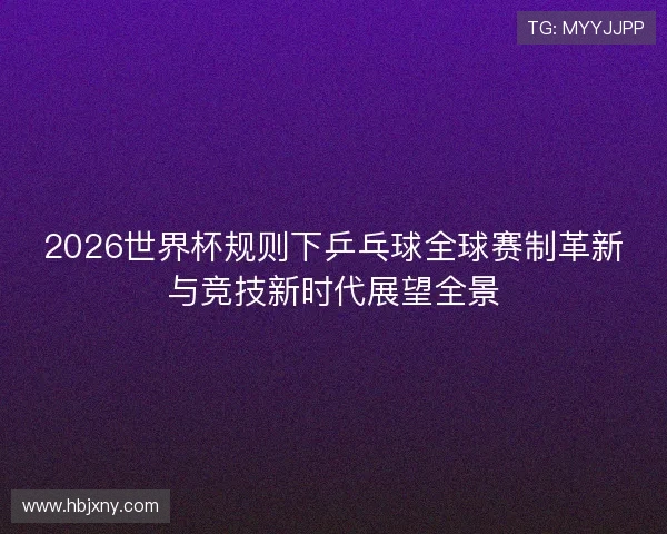 2026世界杯规则下乒乓球全球赛制革新与竞技新时代展望全景